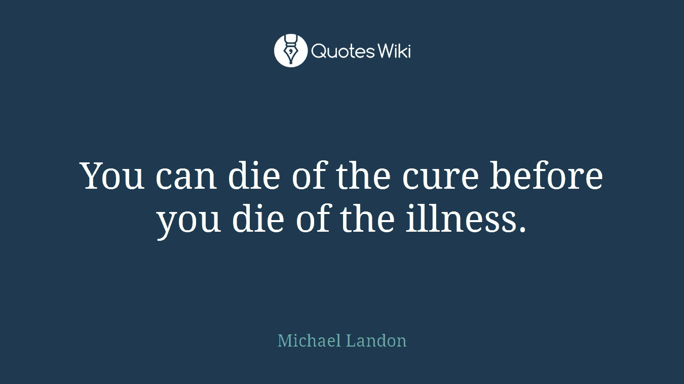 You can die of the cure before you die of the illness.