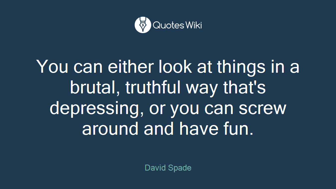 You can either look at things in a brutal, truthful way that's depressing, or you can screw around and have fun.