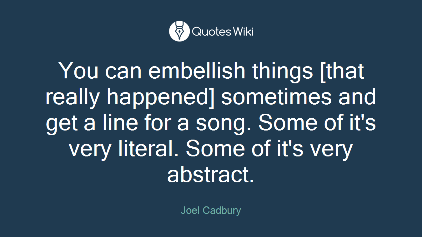 You can embellish things [that really happened] sometimes and get a line for a song. Some of it's very literal. Some of it's very abstract.