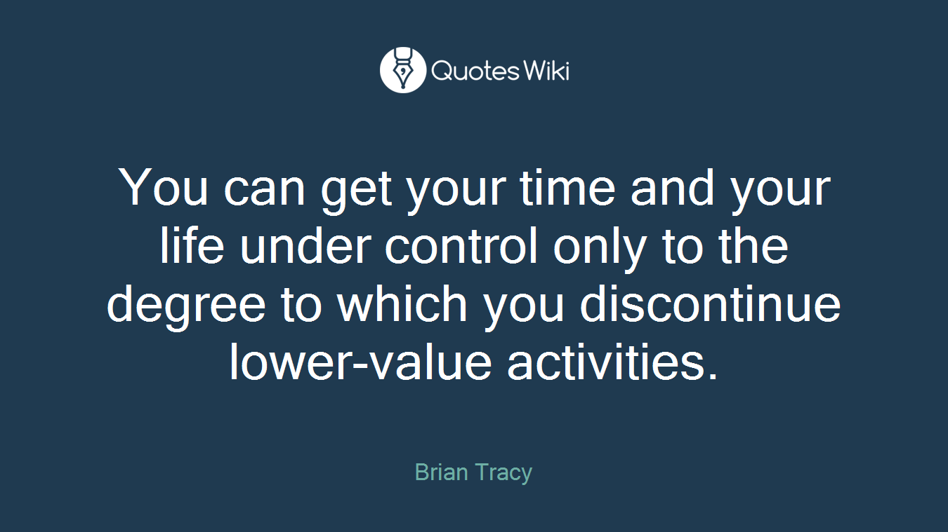 You can get your time and your life under control only to the degree to which you discontinue lower-value activities.