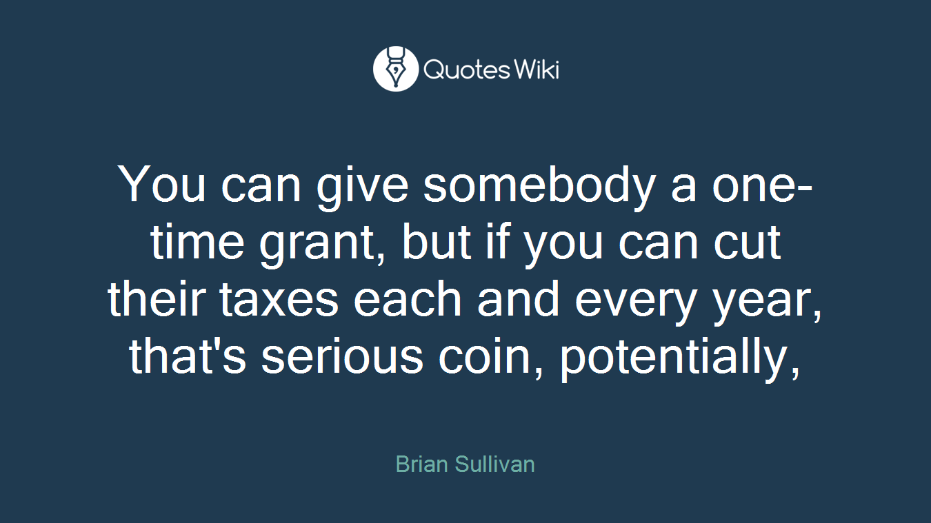 You can give somebody a one-time grant, but if you can cut their taxes each and every year, that's serious coin, potentially,