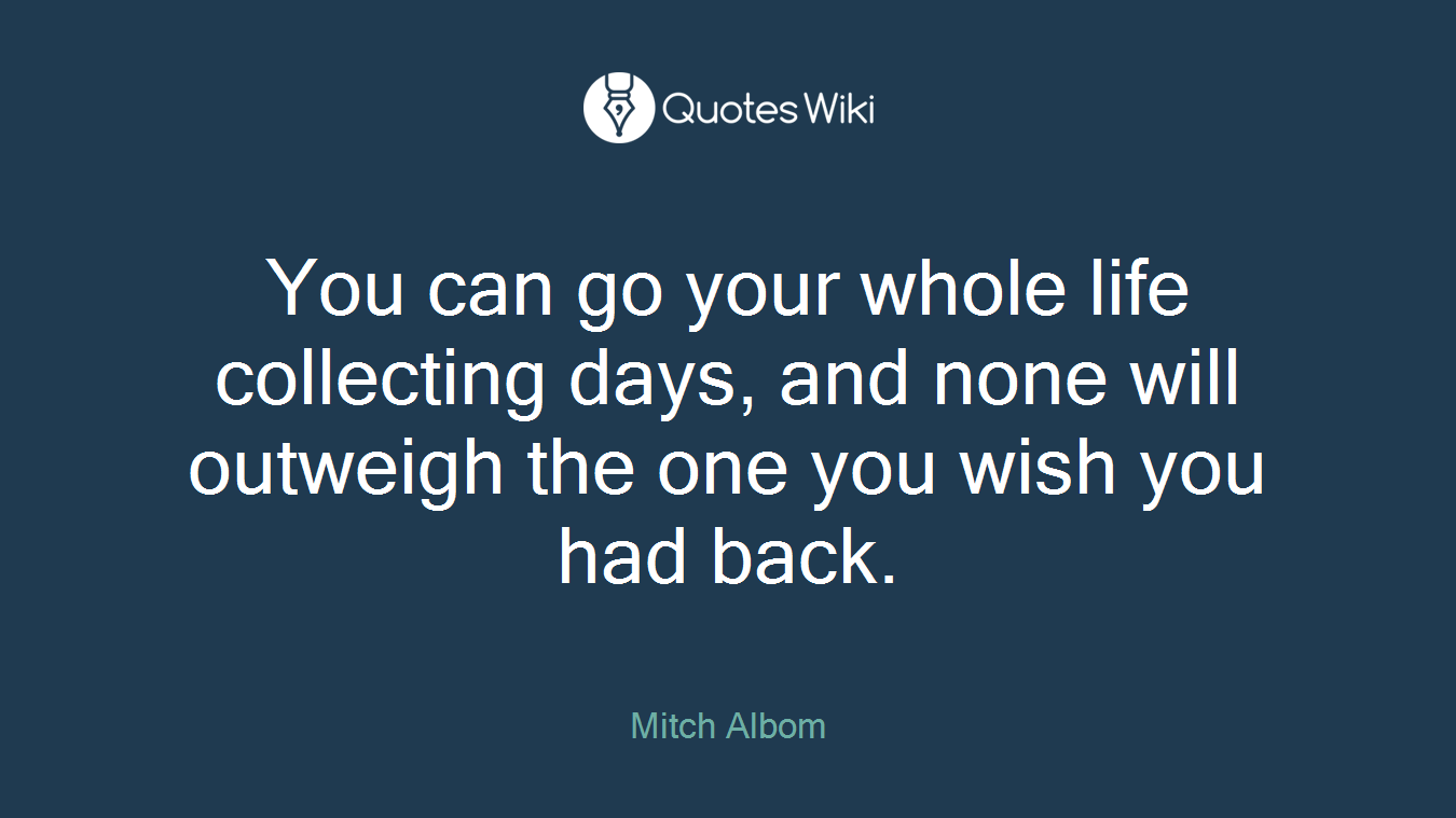 You can go your whole life collecting days, and none will outweigh the one you wish you had back.