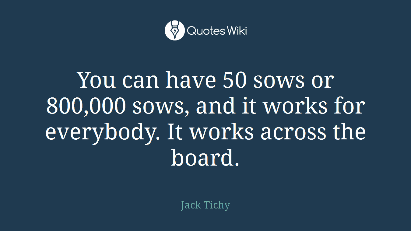 You can have 50 sows or 800,000 sows, and it works for everybody. It works across the board.
