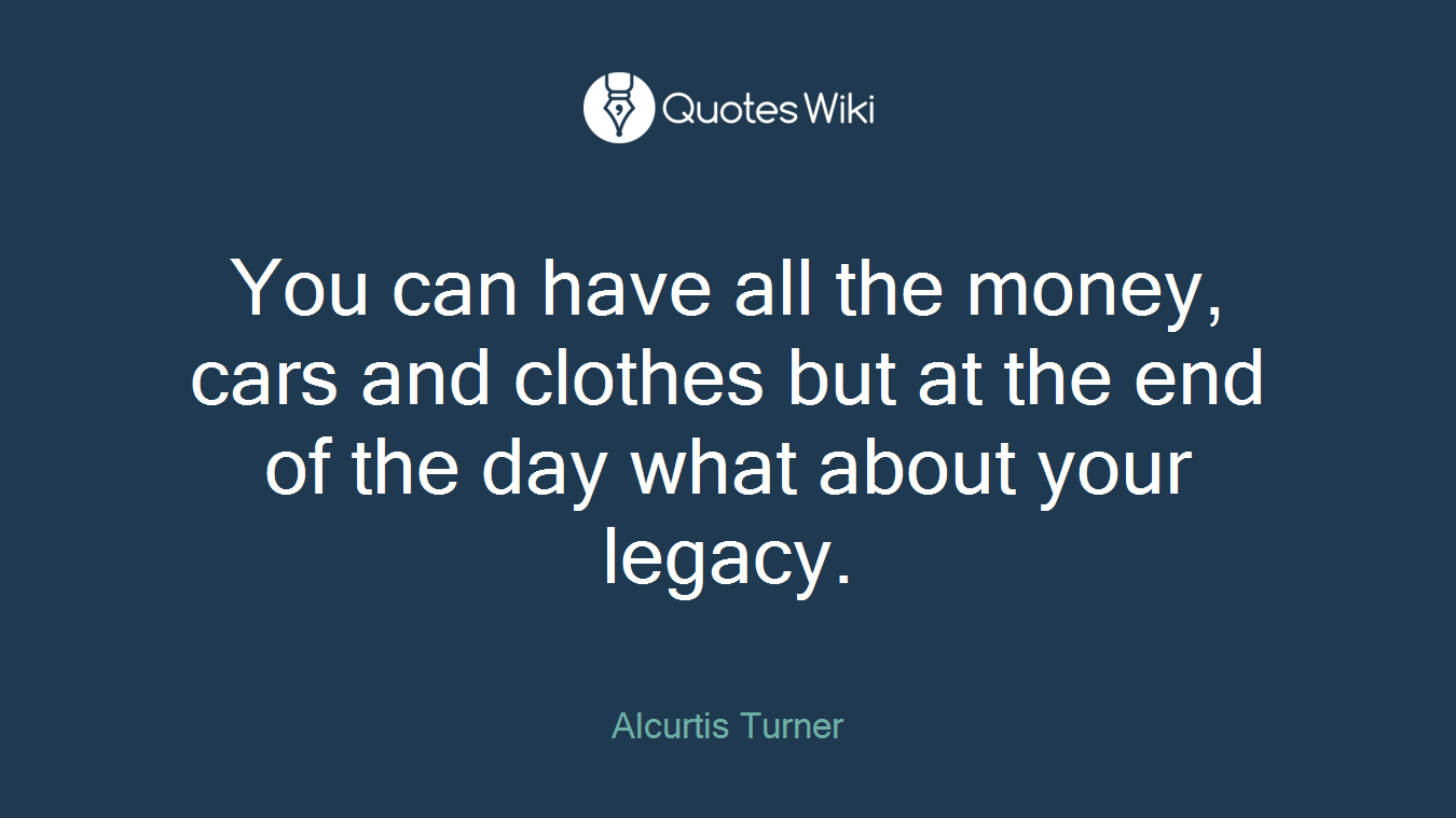 You can have all the money, cars and clothes but at the end of the day what about your legacy.