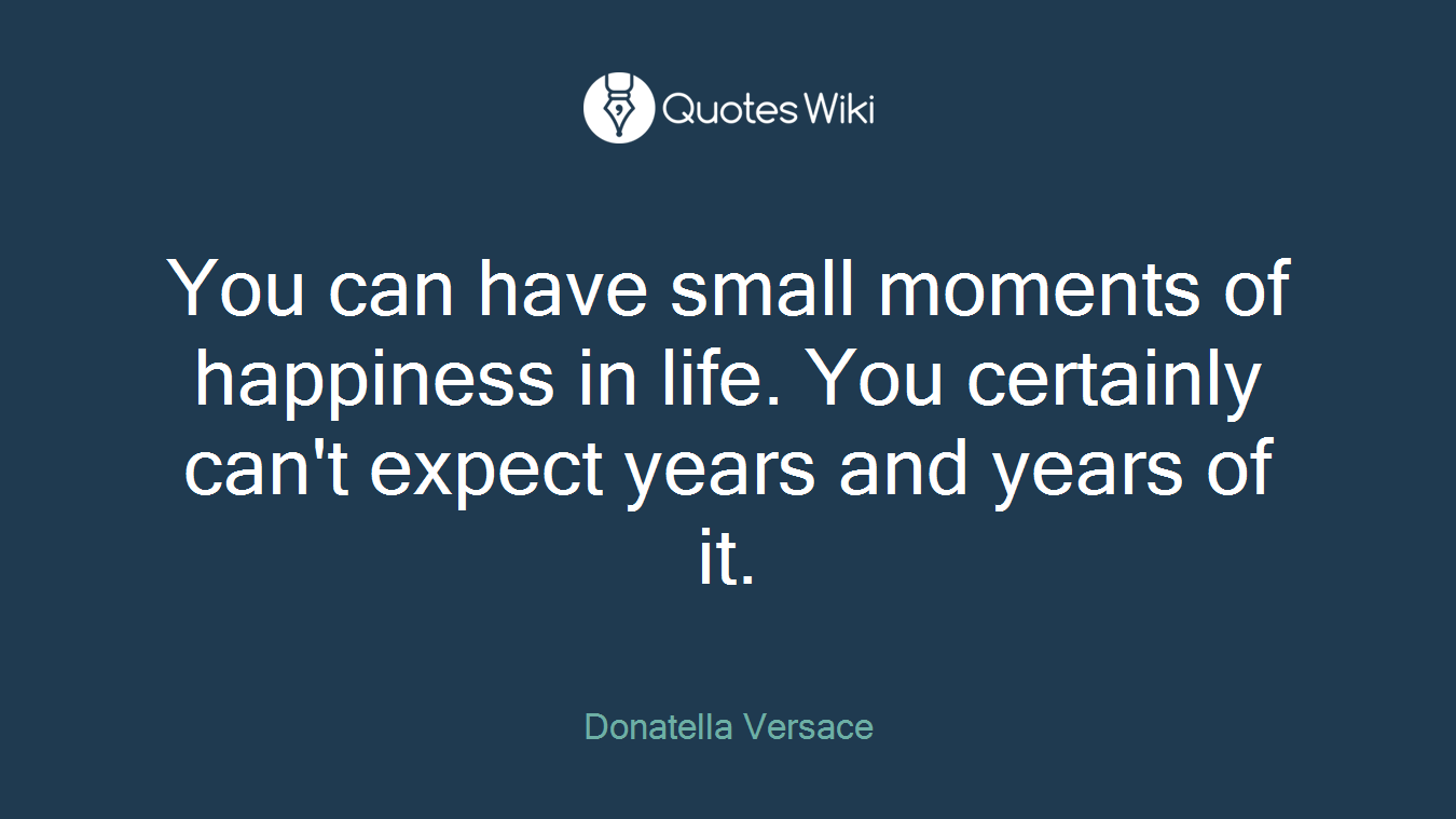 You can have small moments of happiness in life. You certainly can't expect years and years of it.