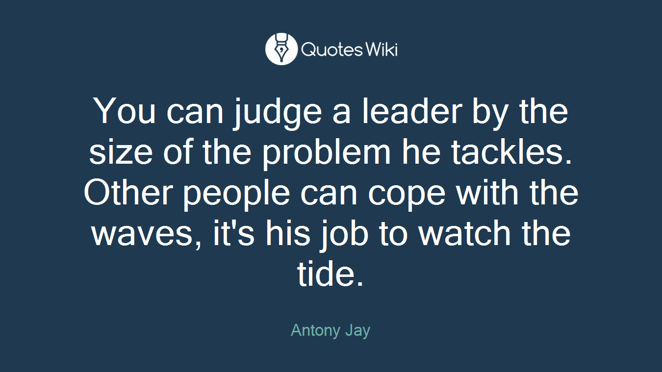 You can judge a leader by the size of the problem he tackles. Other people can cope with the waves, it's his job to watch the tide.