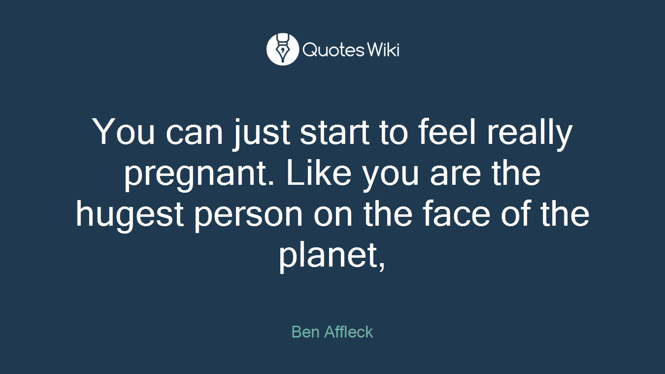 You can just start to feel really pregnant. Like you are the hugest person on the face of the planet,