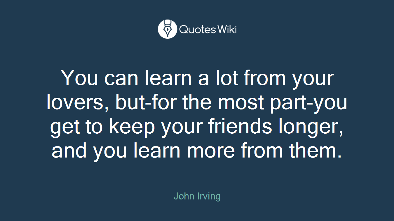 You can learn a lot from your lovers, but-for the most part-you get to keep your friends longer, and you learn more from them.
