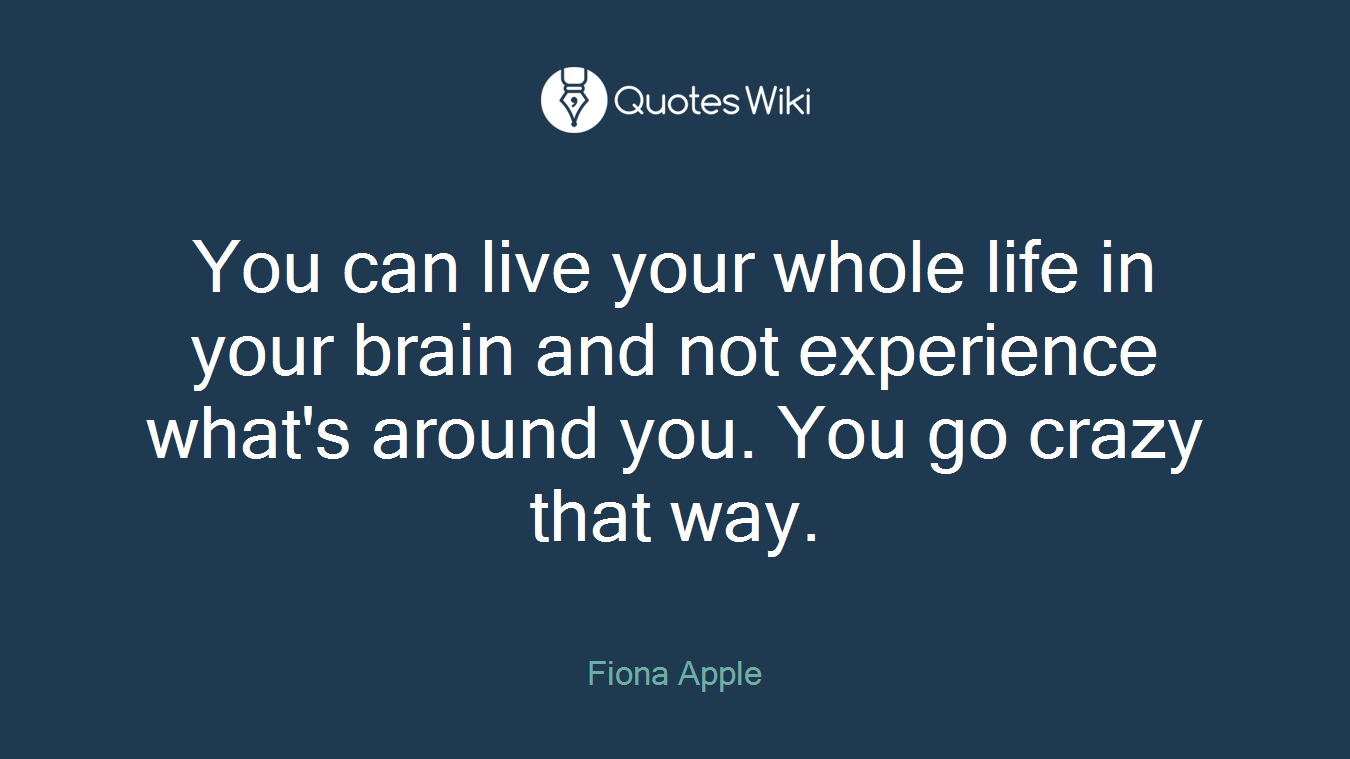 You can live your whole life in your brain and not experience what's around you. You go crazy that way.