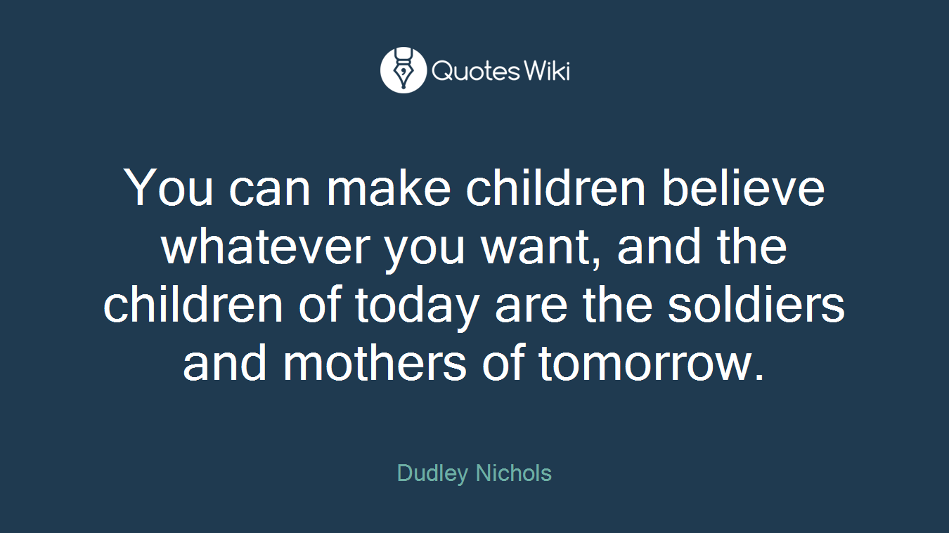 You can make children believe whatever you want, and the children of today are the soldiers and mothers of tomorrow.