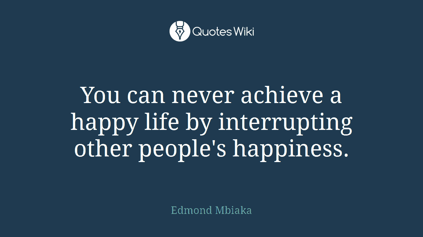 You can never achieve a happy life by interrupting other people's happiness.