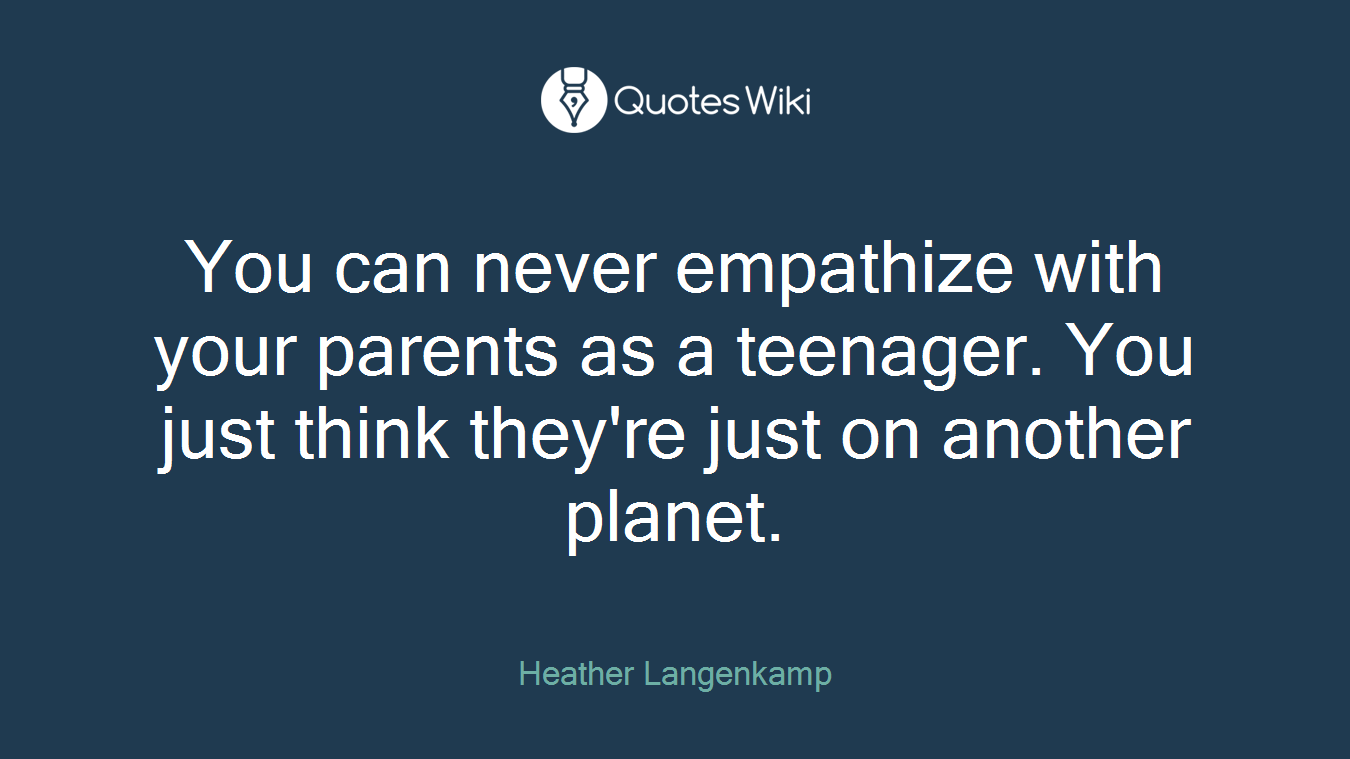 You can never empathize with your parents as a teenager. You just think they're just on another planet.