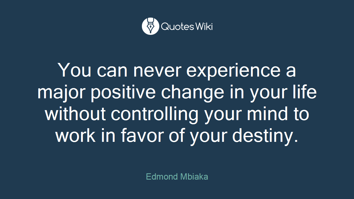 You can never experience a major positive change in your life without controlling your mind to work in favor of your destiny.