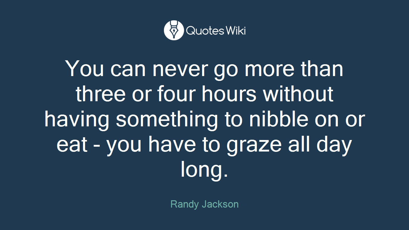 You can never go more than three or four hours without having something to nibble on or eat - you have to graze all day long.