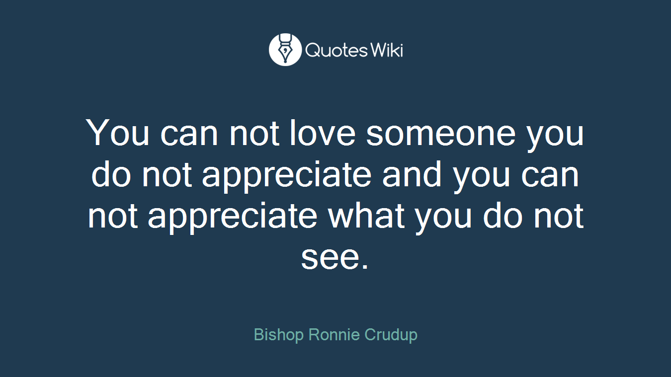 You can not love someone you do not appreciate and you can not appreciate what you do not see.