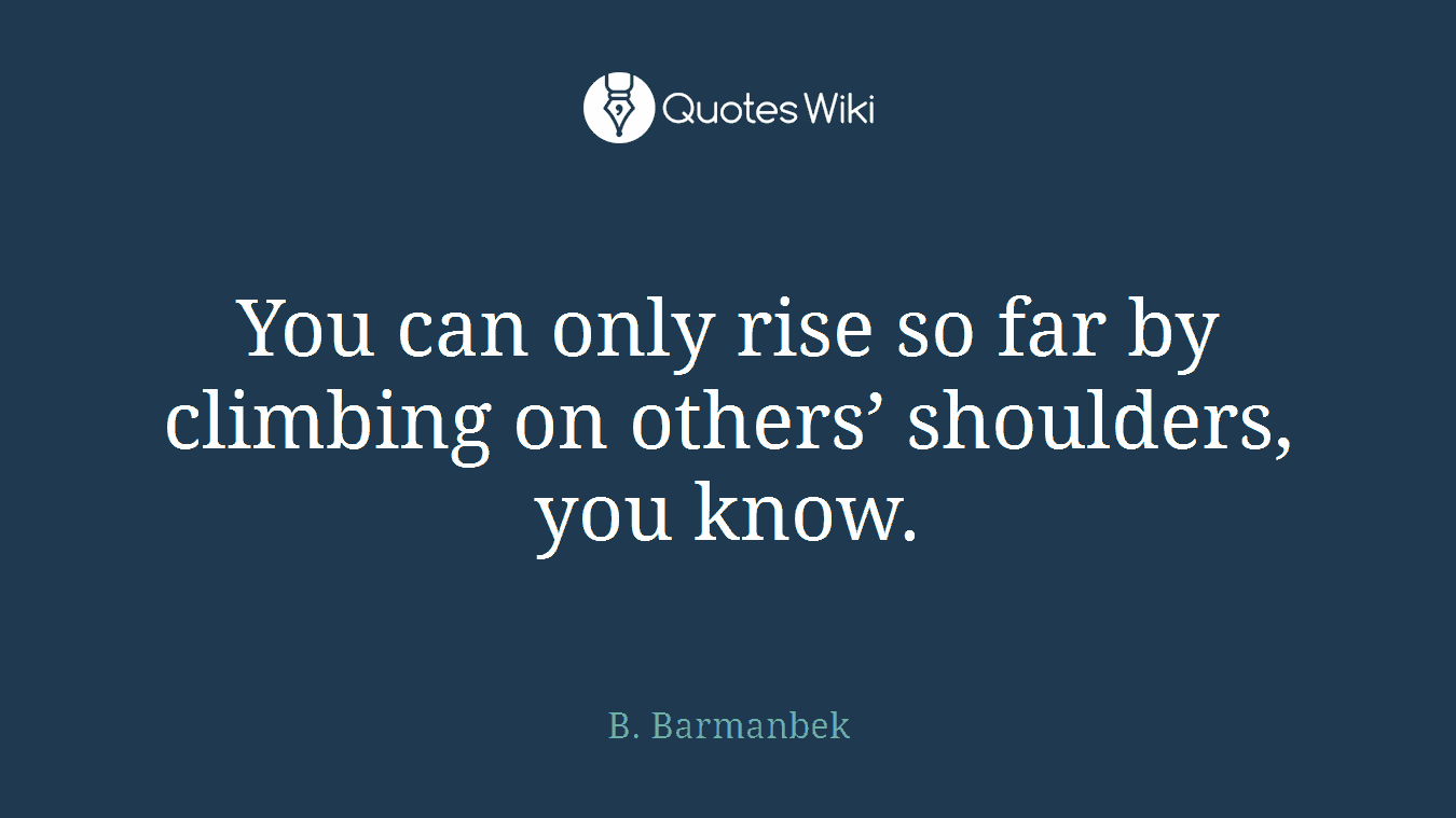 You can only rise so far by climbing on others’ shoulders, you know.