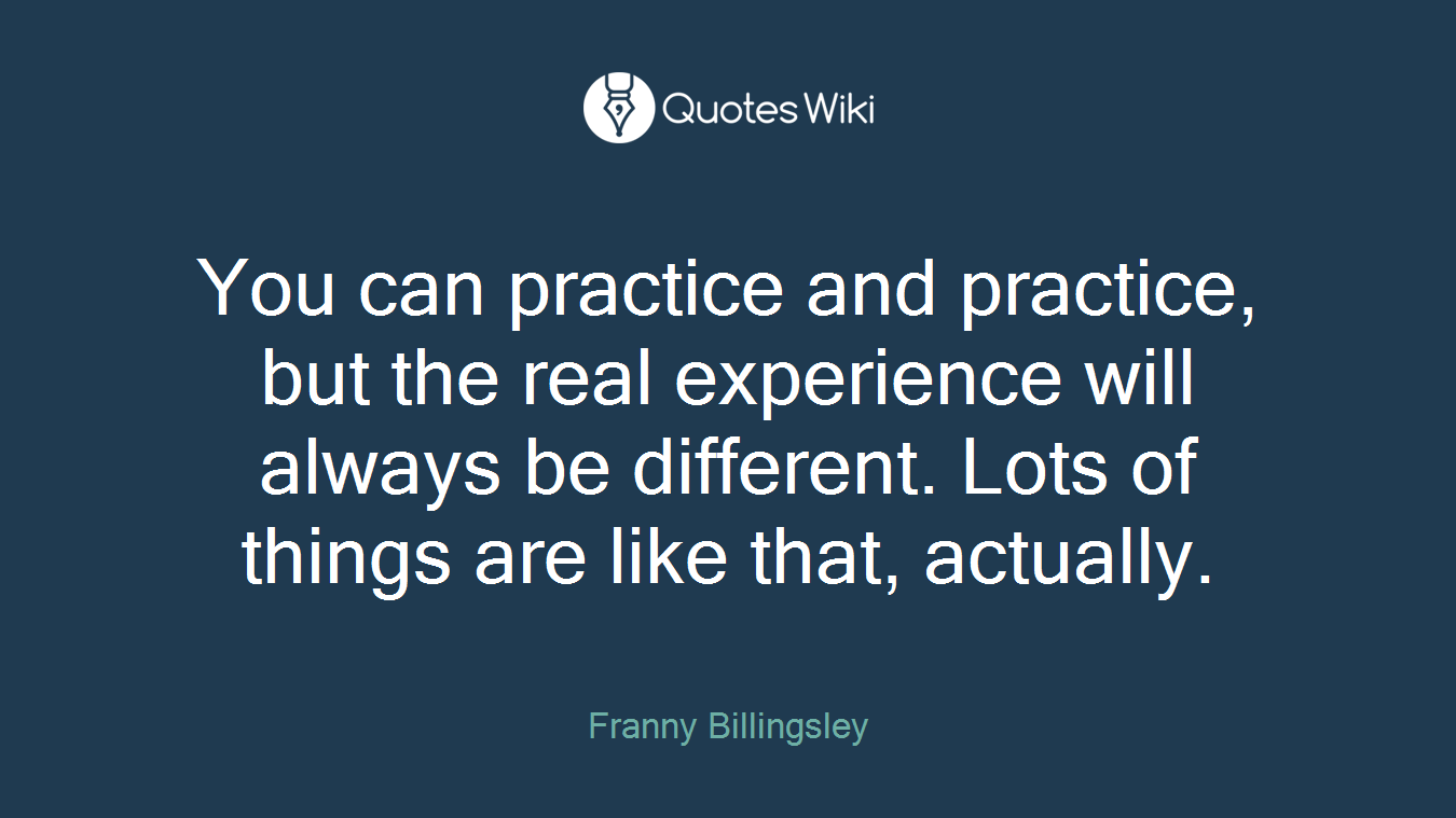 You can practice and practice, but the real experience will always be different. Lots of things are like that, actually.