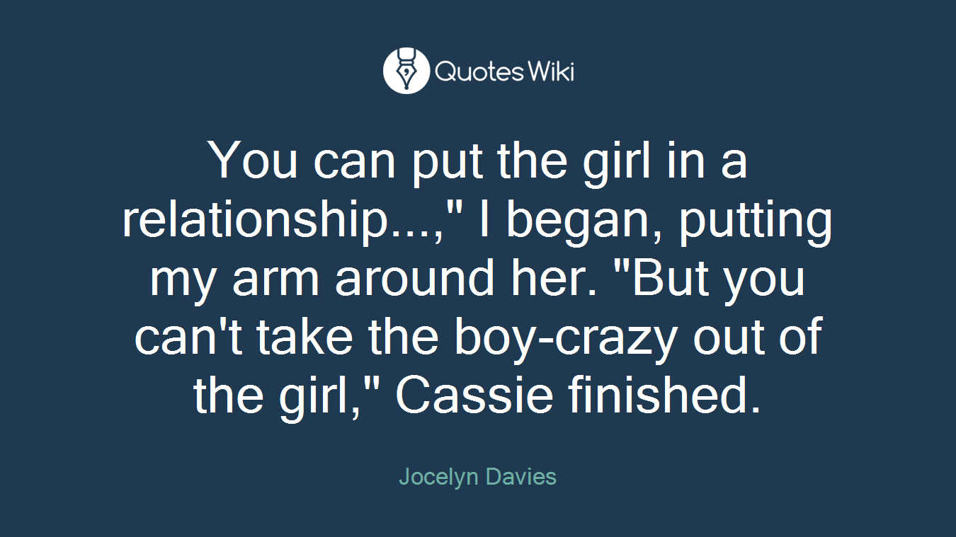 You can put the girl in a relationship...," I began, putting my arm around her. "But you can't take the boy-crazy out of the girl," Cassie finished.