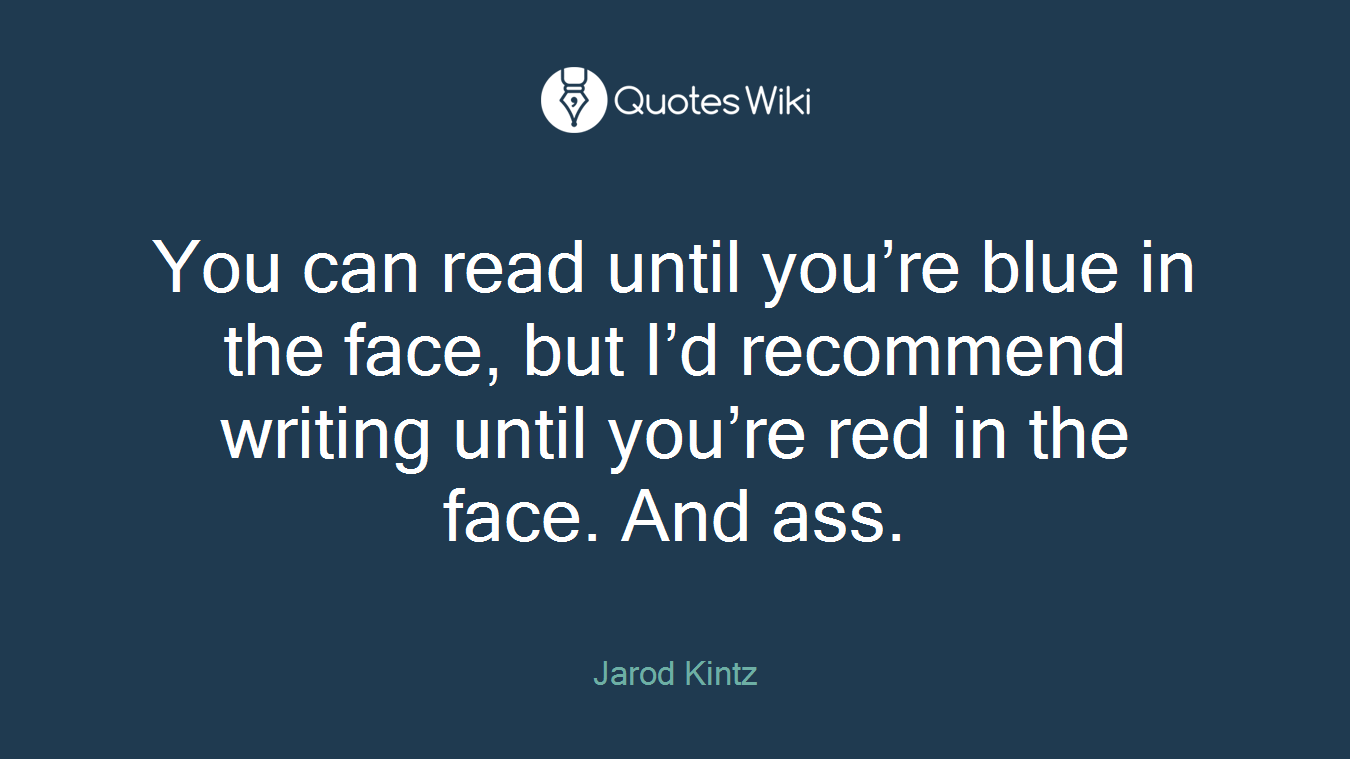 You can read until you’re blue in the face, but I’d recommend writing until you’re red in the face. And ass.