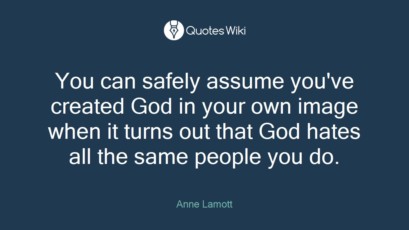 You can safely assume you've created God in your own image when it turns out that God hates all the same people you do.