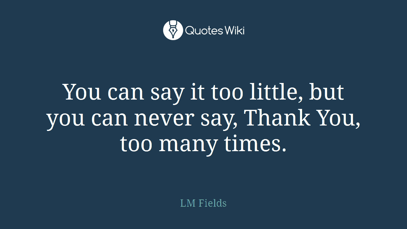 You can say it too little, but you can never say, Thank You, too many times.