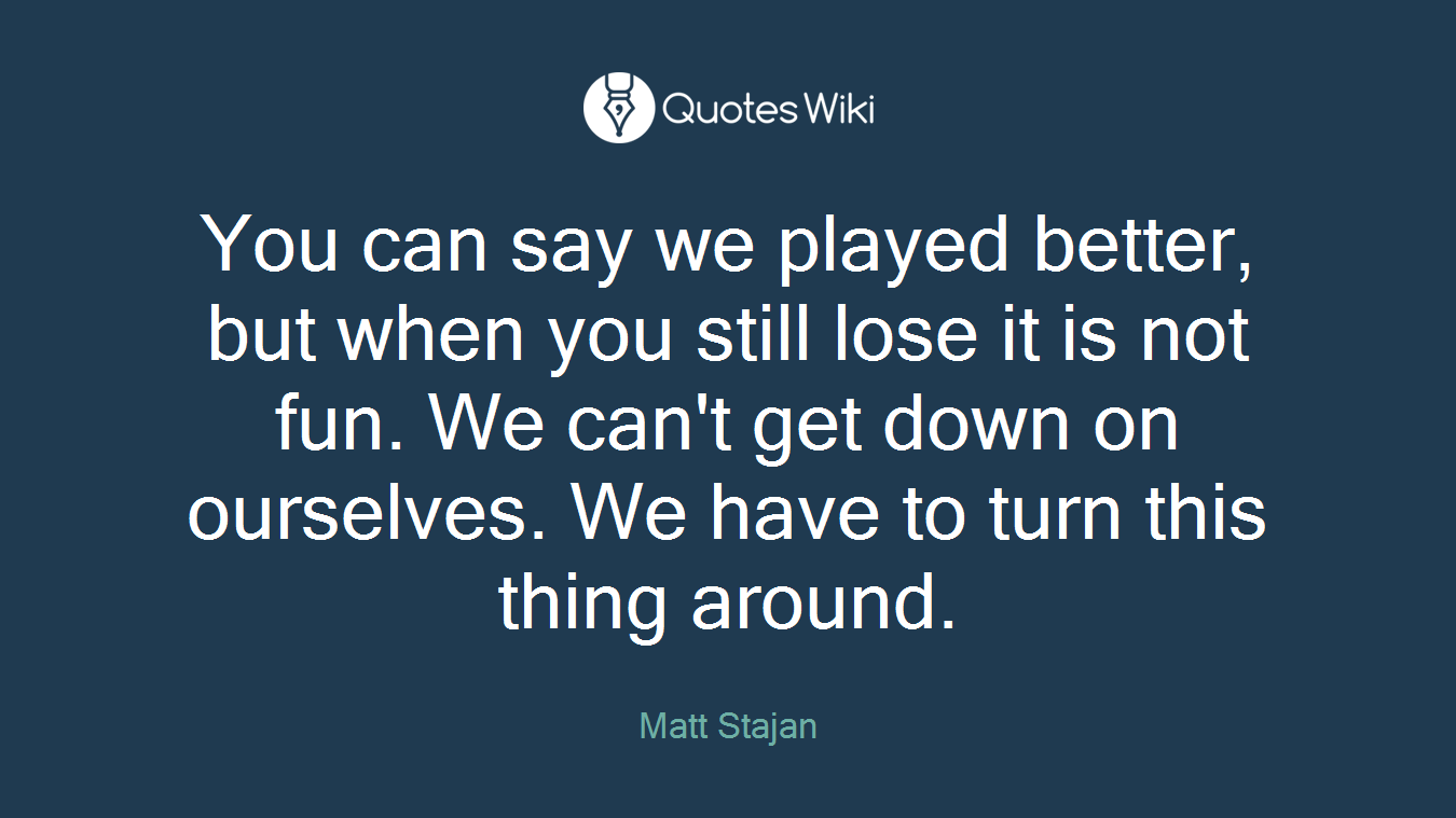 You can say we played better, but when you still lose it is not fun. We can't get down on ourselves. We have to turn this thing around.