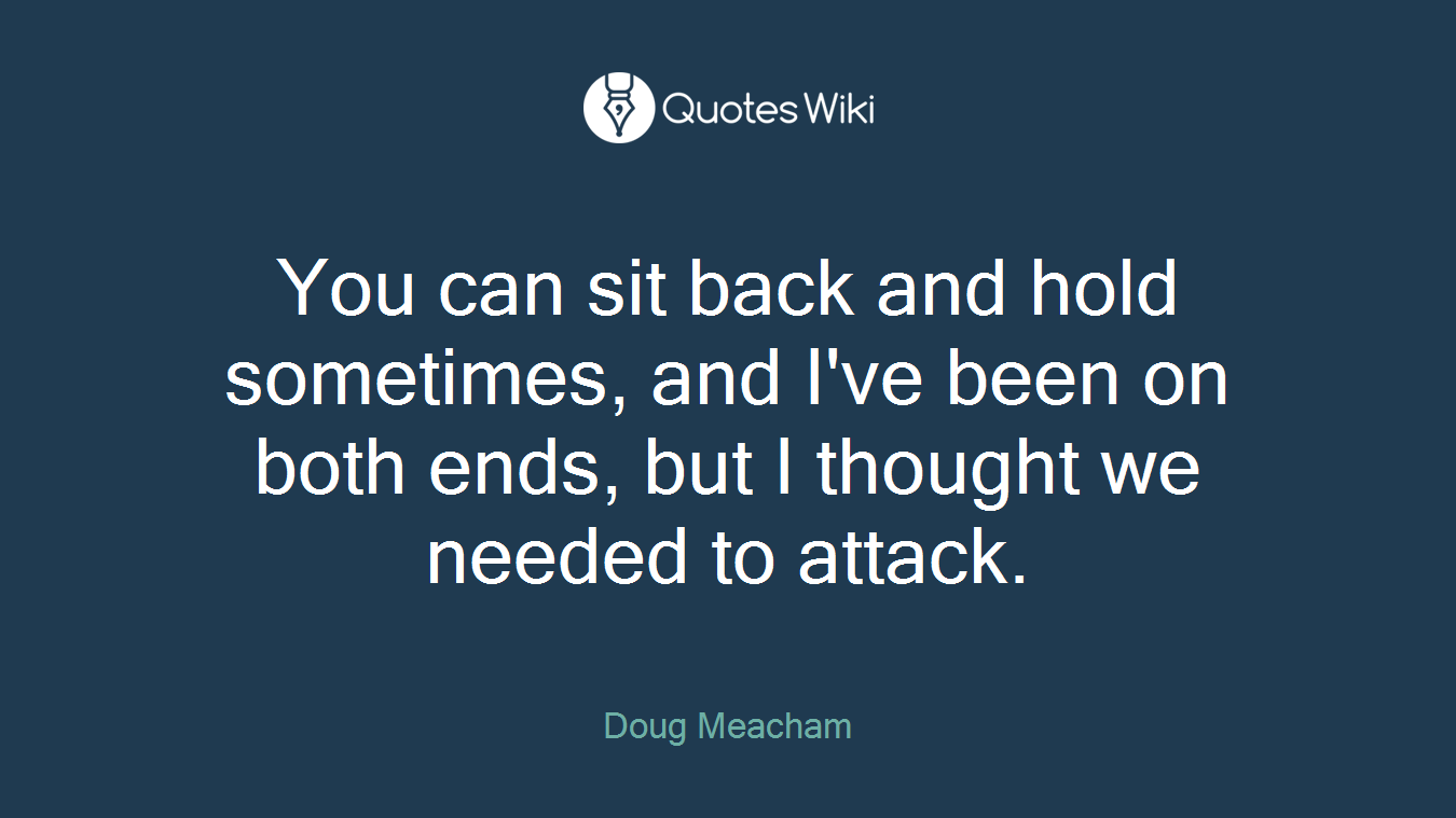 You can sit back and hold sometimes, and I've been on both ends, but I thought we needed to attack.