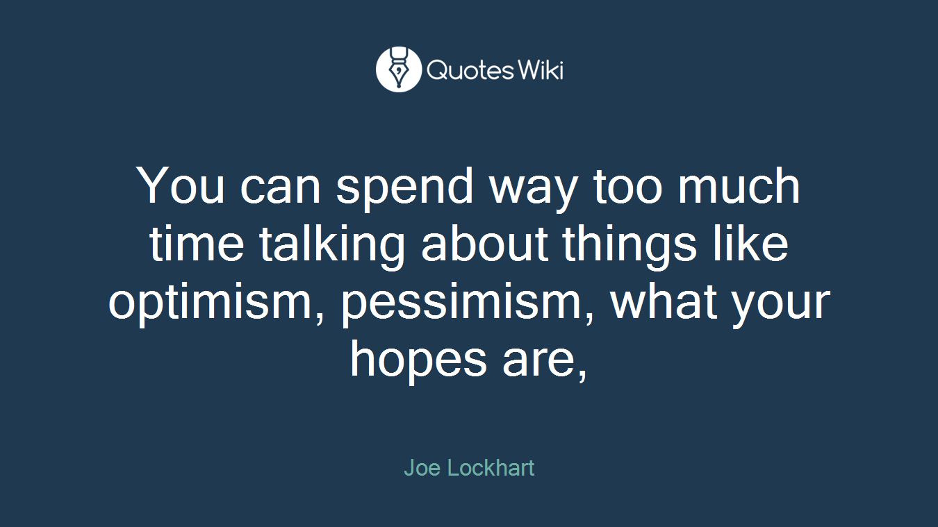 You can spend way too much time talking about things like optimism, pessimism, what your hopes are,