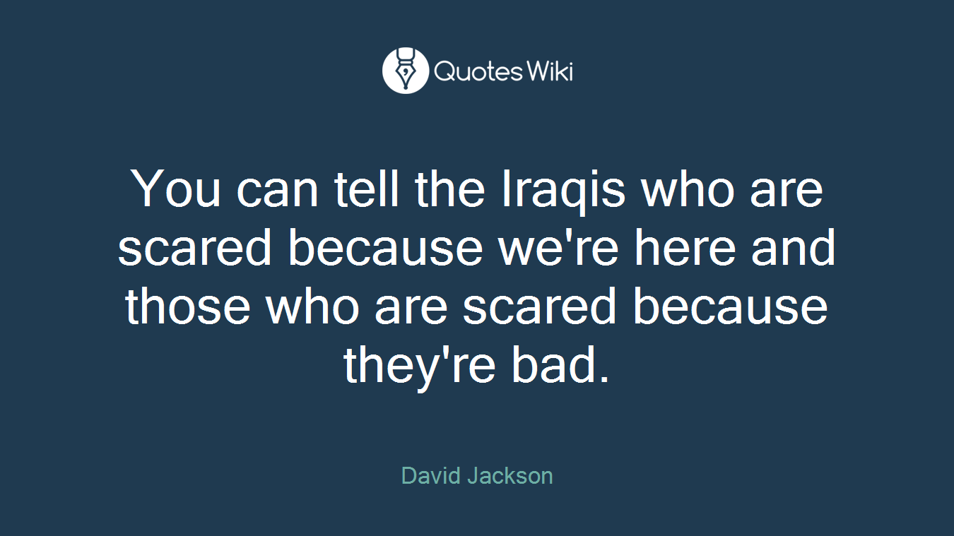 You can tell the Iraqis who are scared because we're here and those who are scared because they're bad.