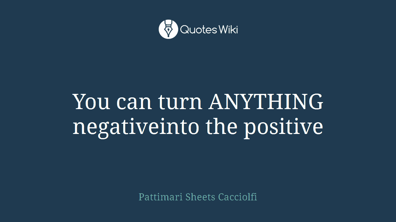 You can turn ANYTHING negativeinto the positive