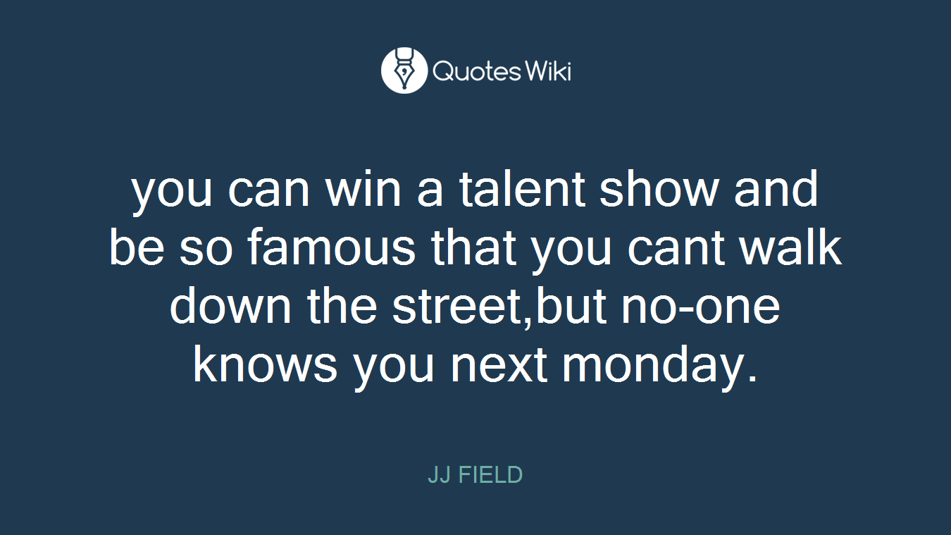 you can win a talent show and be so famous that you cant walk down the street,but no-one knows you next monday.