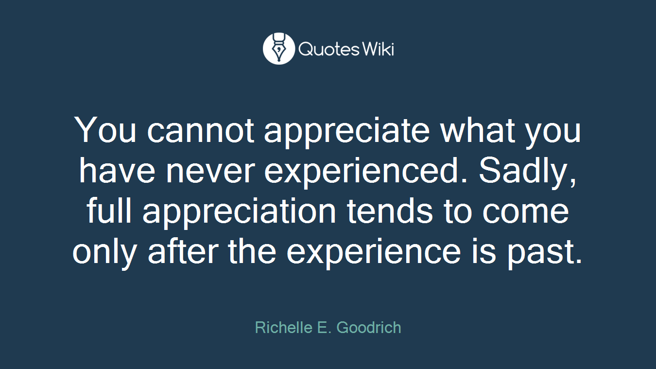 You cannot appreciate what you have never experienced. Sadly, full appreciation tends to come only after the experience is past.
