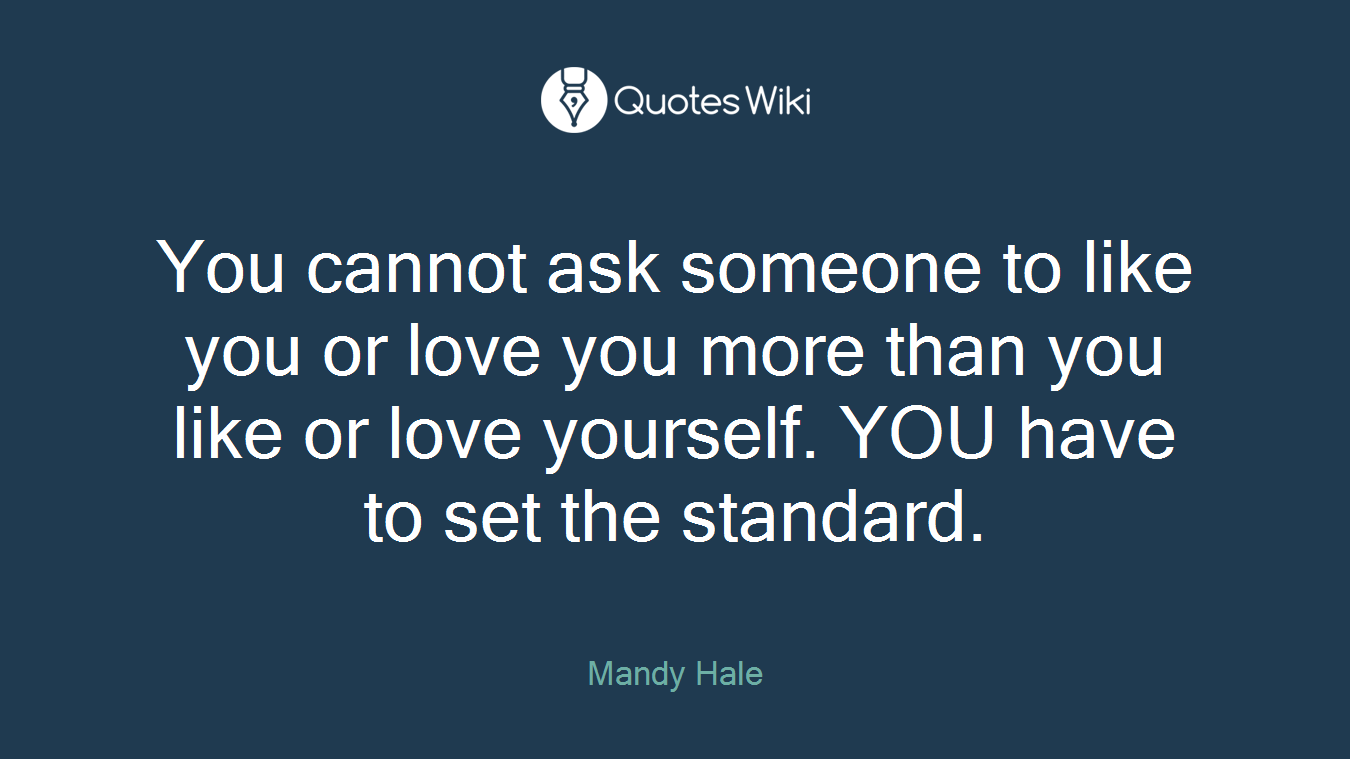 You cannot ask someone to like you or love you more than you like or love yourself. YOU have to set the standard.