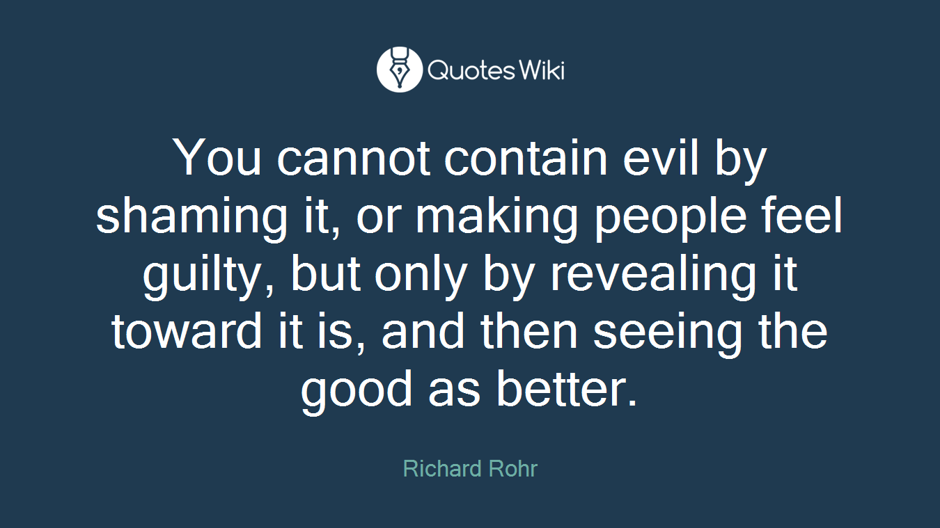 You cannot contain evil by shaming it, or making people feel guilty, but only by revealing it toward it is, and then seeing the good as better.