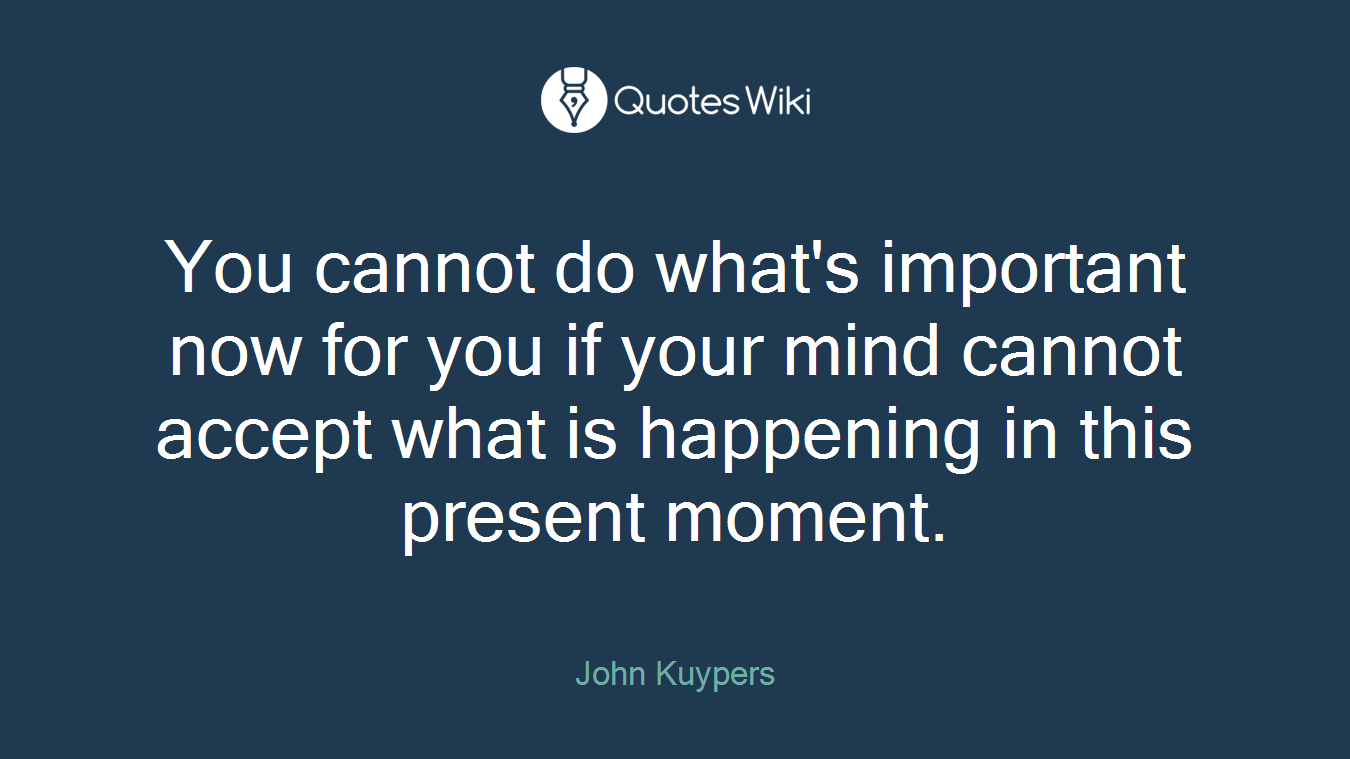 You cannot do what's important now for you if your mind cannot accept what is happening in this present moment.