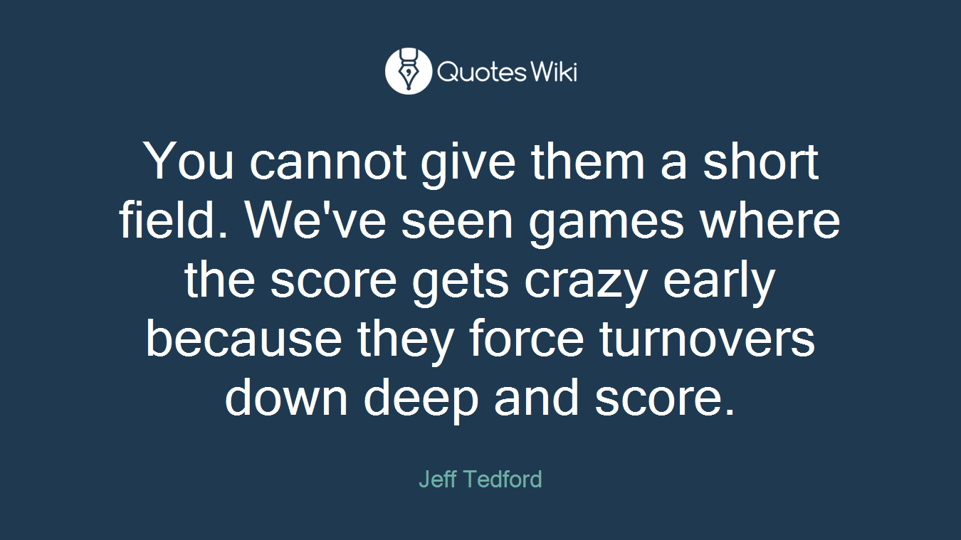 You cannot give them a short field. We've seen games where the score gets crazy early because they force turnovers down deep and score.