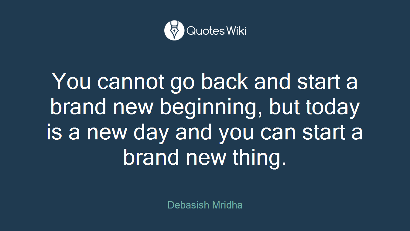 You cannot go back and start a brand new beginning, but today is a new day and you can start a brand new thing.