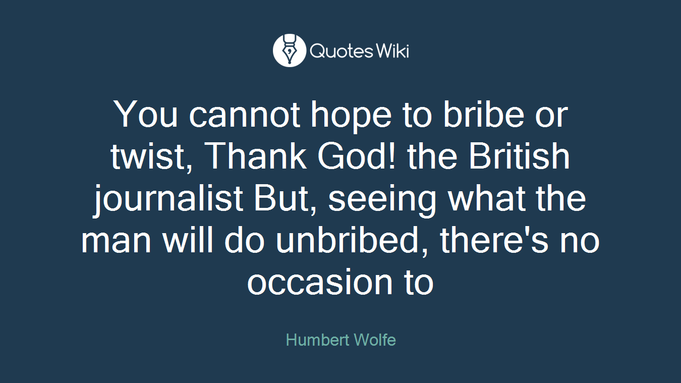 You cannot hope to bribe or twist, Thank God! the British journalist But, seeing what the man will do unbribed, there's no occasion to