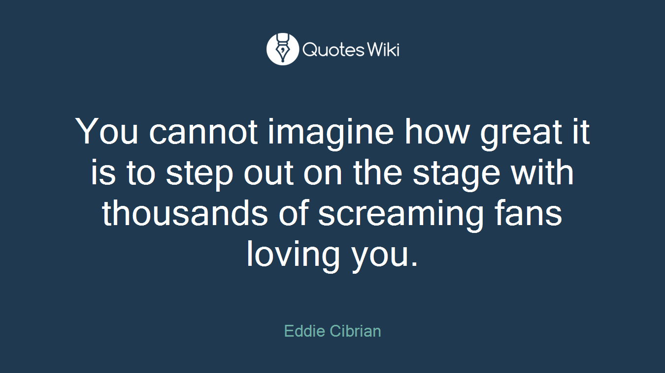 You cannot imagine how great it is to step out on the stage with thousands of screaming fans loving you.