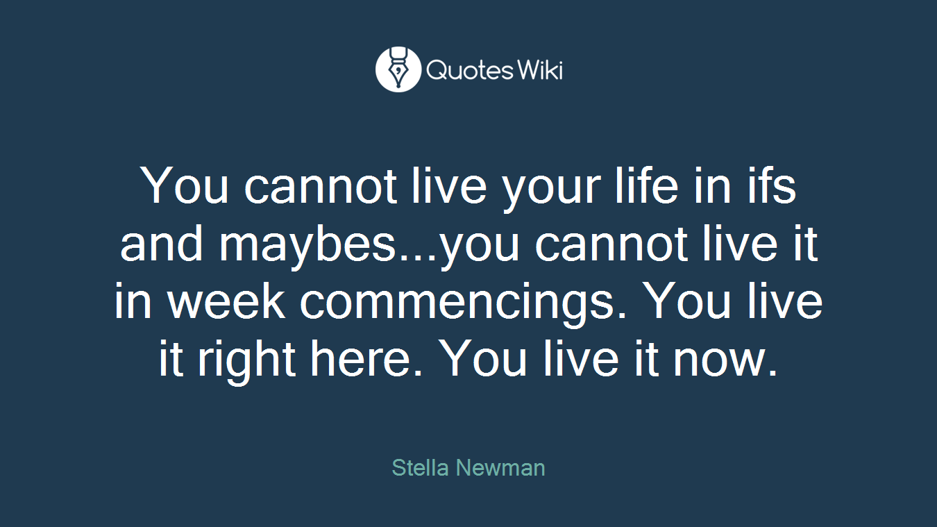 You cannot live your life in ifs and maybes...you cannot live it in week commencings. You live it right here. You live it now.