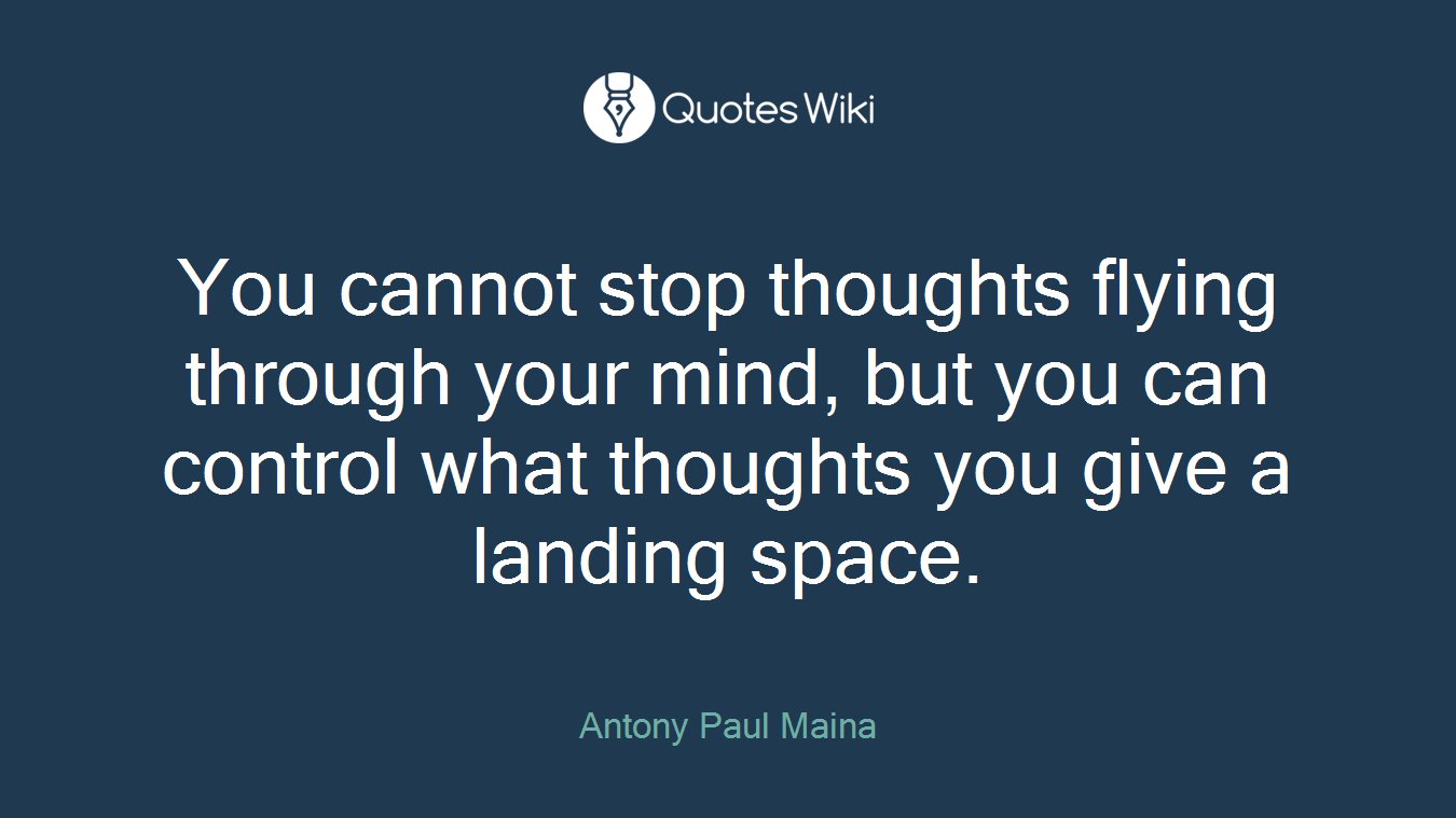 You cannot stop thoughts flying through your mind, but you can control what thoughts you give a landing space.