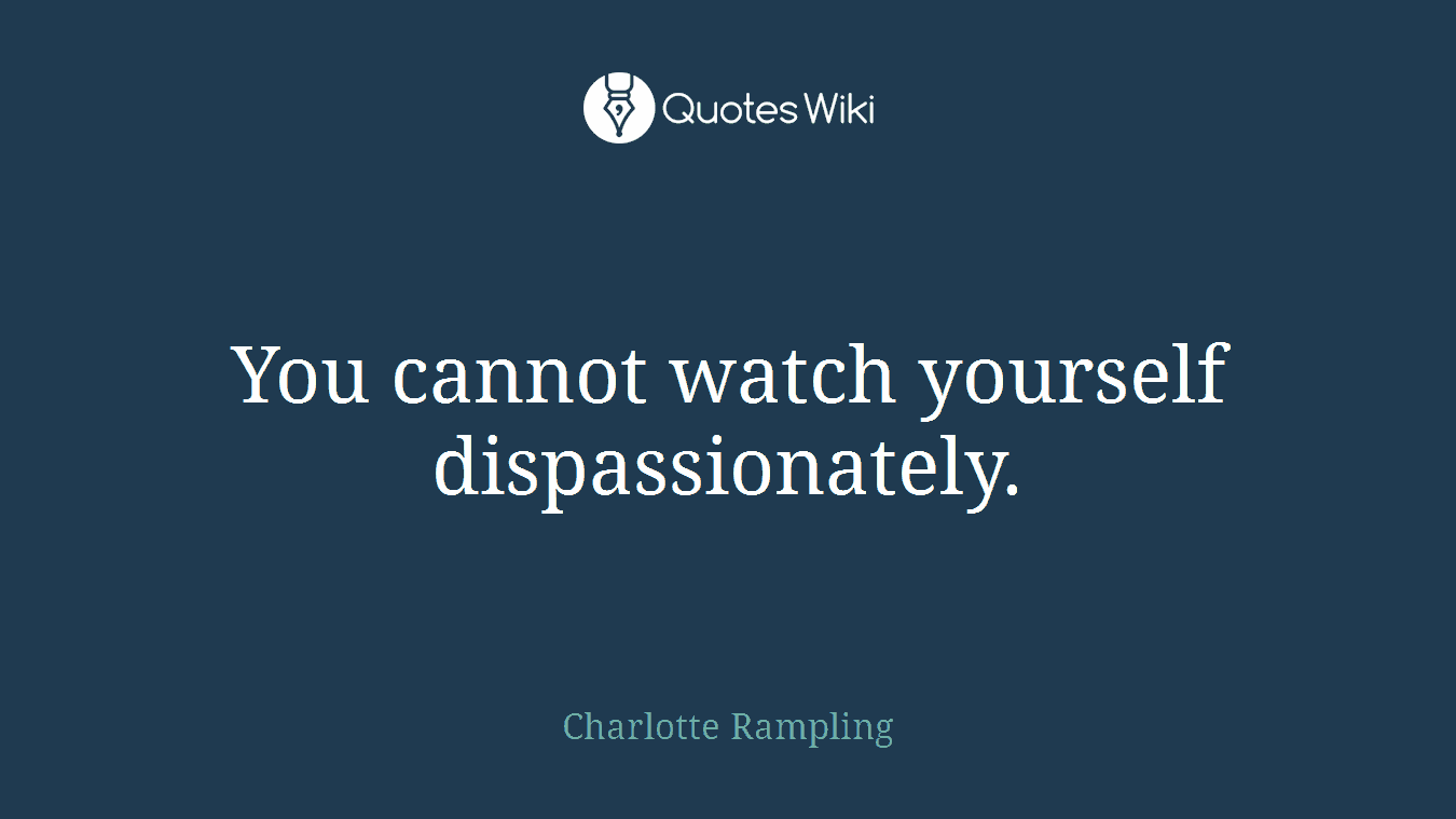 You cannot watch yourself dispassionately.