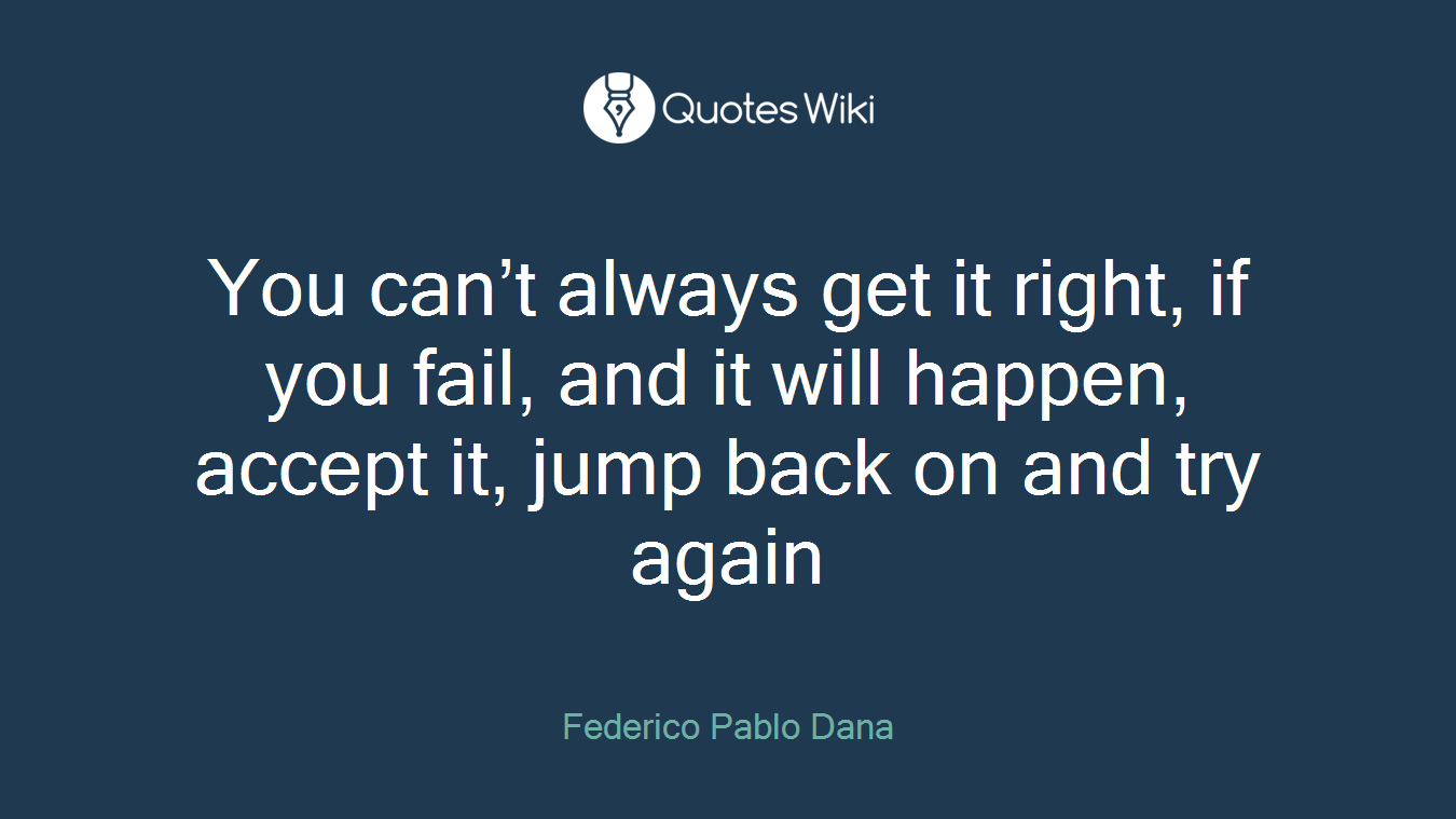 You can’t always get it right, if you fail, and it will happen, accept it, jump back on and try again