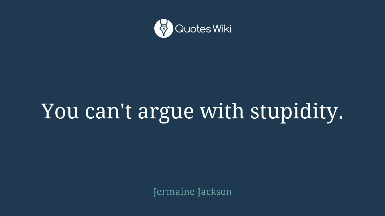 You can't argue with stupidity.