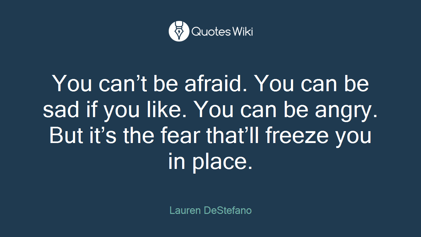 You can’t be afraid. You can be sad if you like. You can be angry. But it’s the fear that’ll freeze you in place.