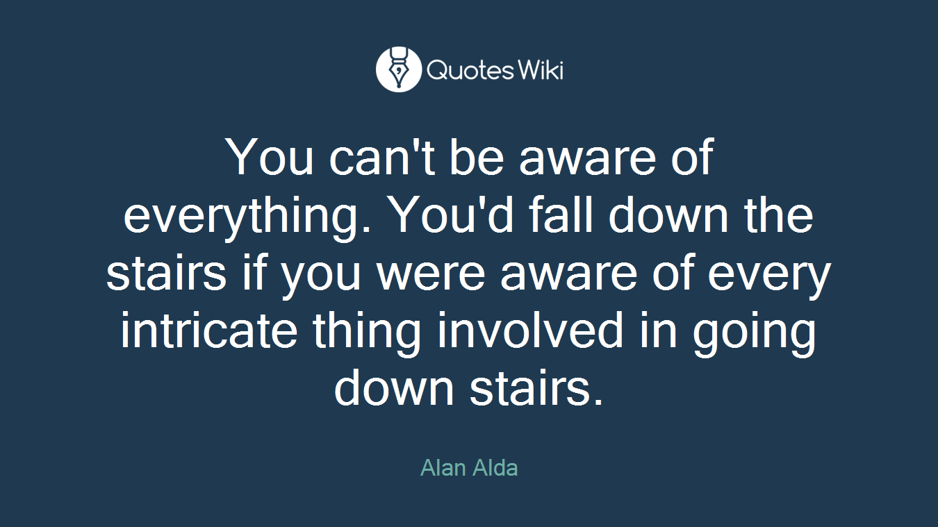 You can't be aware of everything. You'd fall down the stairs if you were aware of every intricate thing involved in going down stairs.