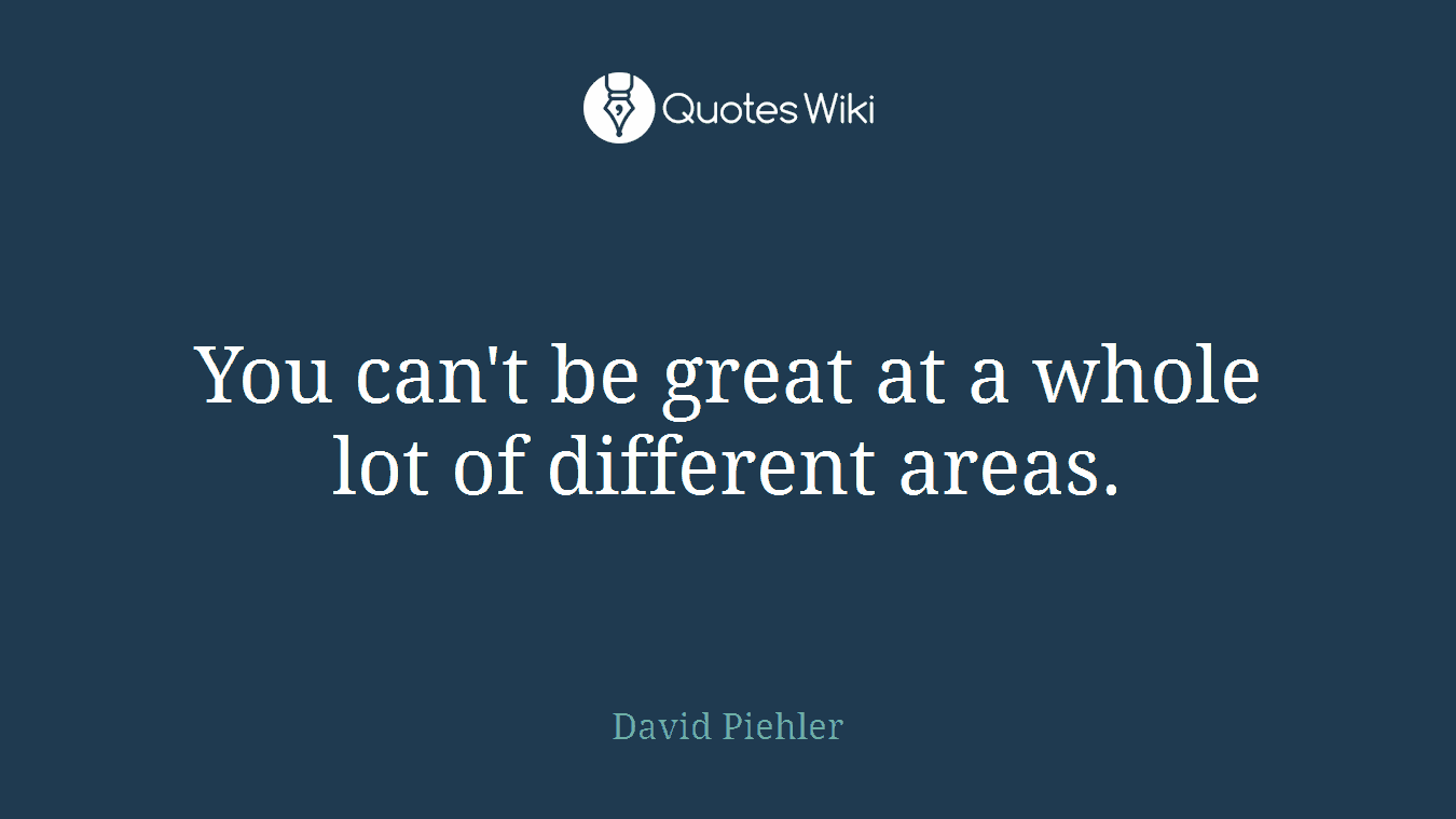 You can't be great at a whole lot of different areas.