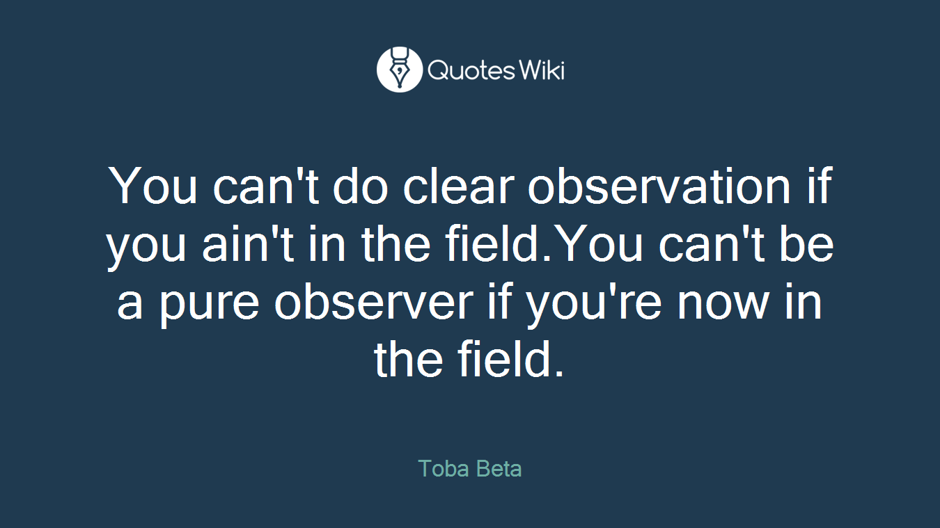 You can't do clear observation if you ain't in the field.You can't be a pure observer if you're now in the field.