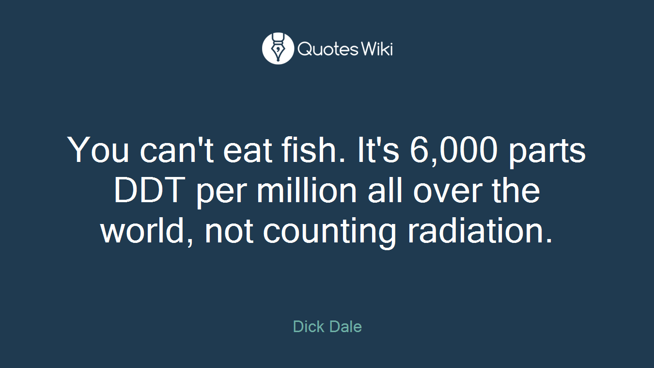 You can't eat fish. It's 6,000 parts DDT per million all over the world, not counting radiation.