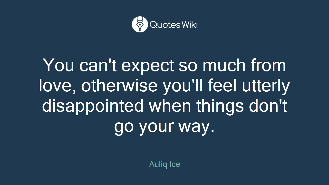 You can't expect so much from love, otherwise you'll feel utterly disappointed when things don't go your way.